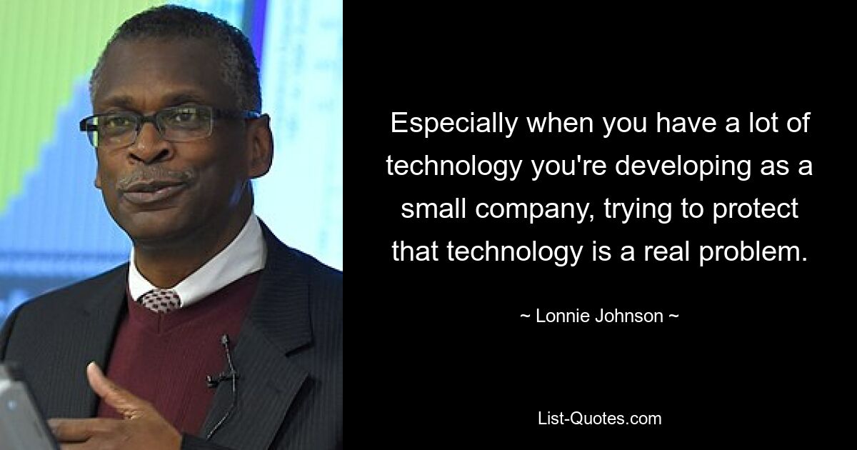 Especially when you have a lot of technology you're developing as a small company, trying to protect that technology is a real problem. — © Lonnie Johnson