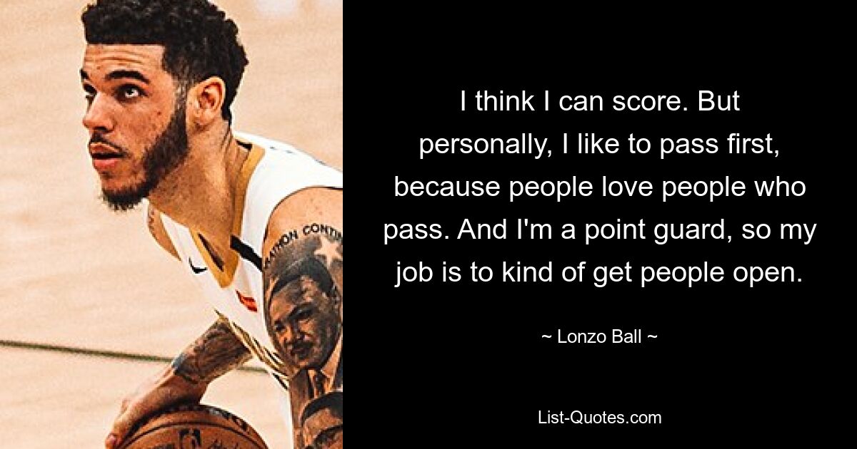 I think I can score. But personally, I like to pass first, because people love people who pass. And I'm a point guard, so my job is to kind of get people open. — © Lonzo Ball