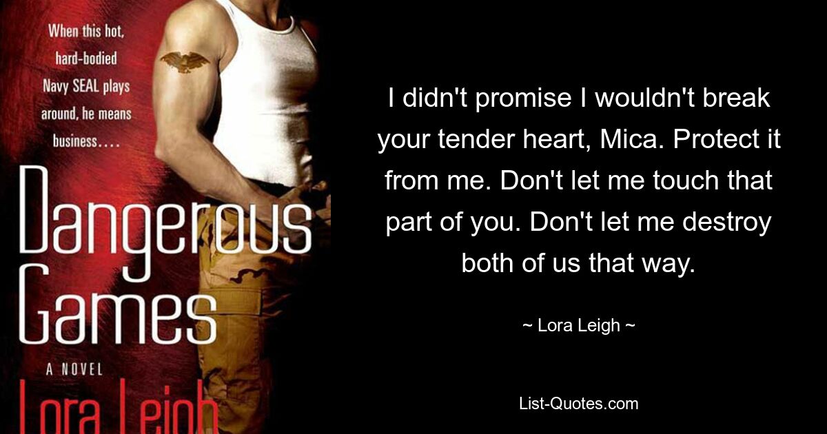 I didn't promise I wouldn't break your tender heart, Mica. Protect it from me. Don't let me touch that part of you. Don't let me destroy both of us that way. — © Lora Leigh