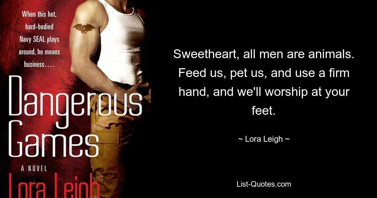 Sweetheart, all men are animals. Feed us, pet us, and use a firm hand, and we'll worship at your feet. — © Lora Leigh