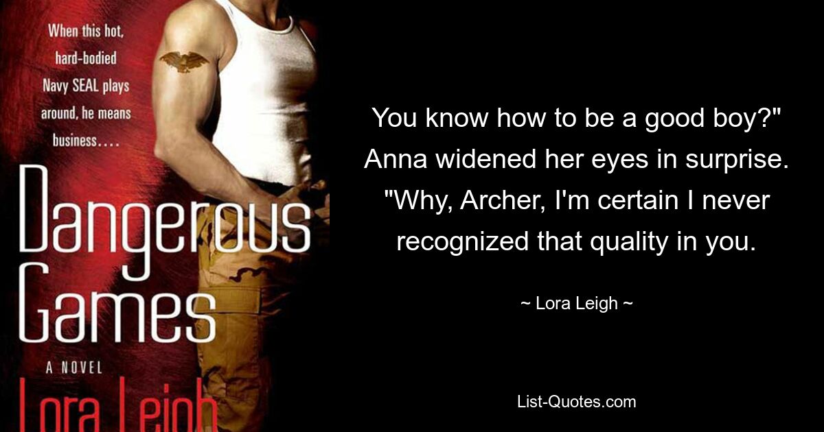 You know how to be a good boy?" Anna widened her eyes in surprise. "Why, Archer, I'm certain I never recognized that quality in you. — © Lora Leigh