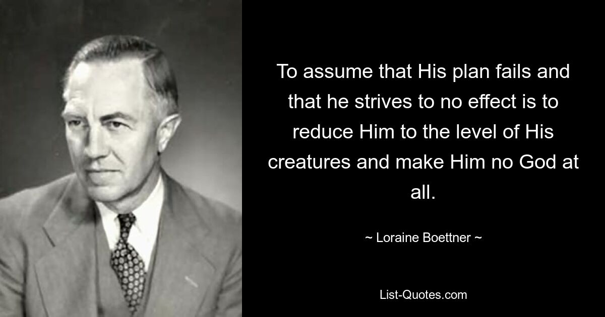 To assume that His plan fails and that he strives to no effect is to reduce Him to the level of His creatures and make Him no God at all. — © Loraine Boettner