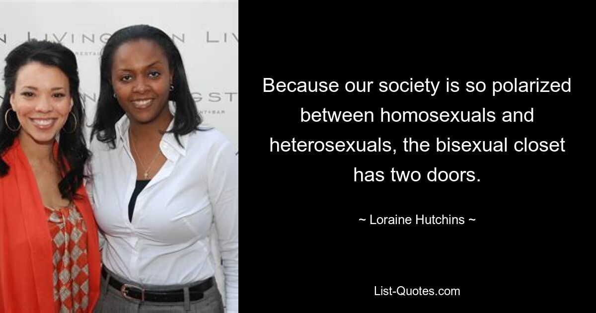 Because our society is so polarized between homosexuals and heterosexuals, the bisexual closet has two doors. — © Loraine Hutchins