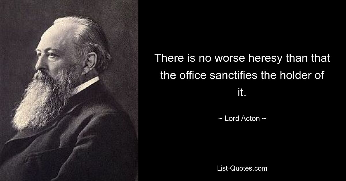 There is no worse heresy than that the office sanctifies the holder of it. — © Lord Acton