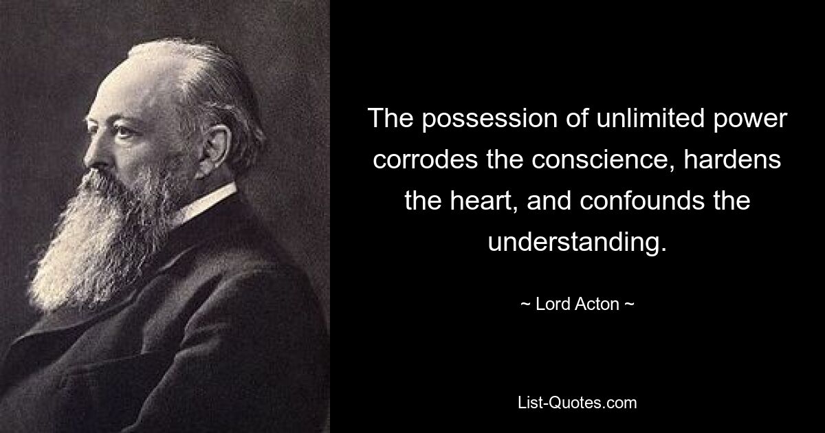 The possession of unlimited power corrodes the conscience, hardens the heart, and confounds the understanding. — © Lord Acton