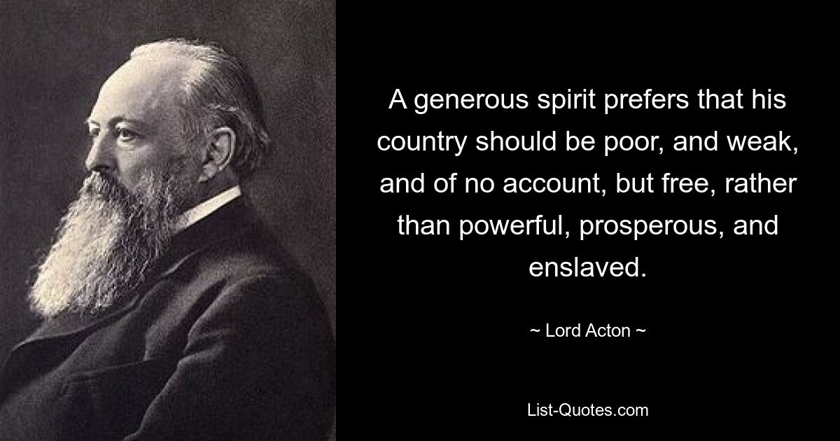 A generous spirit prefers that his country should be poor, and weak, and of no account, but free, rather than powerful, prosperous, and enslaved. — © Lord Acton