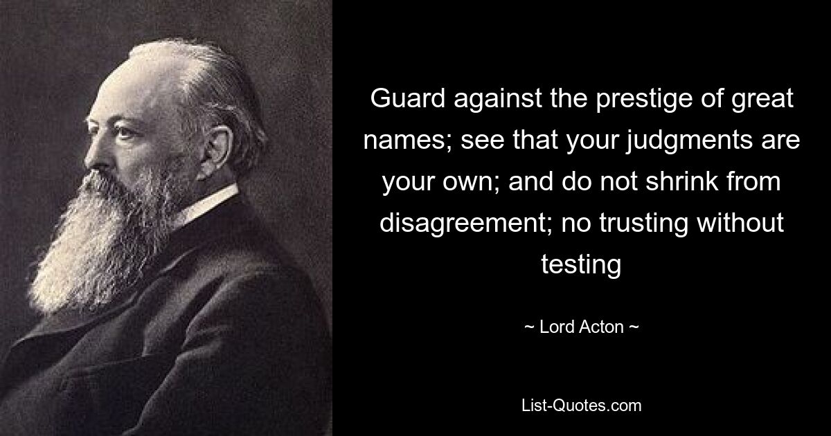 Guard against the prestige of great names; see that your judgments are your own; and do not shrink from disagreement; no trusting without testing — © Lord Acton