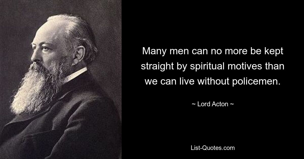 Many men can no more be kept straight by spiritual motives than we can live without policemen. — © Lord Acton