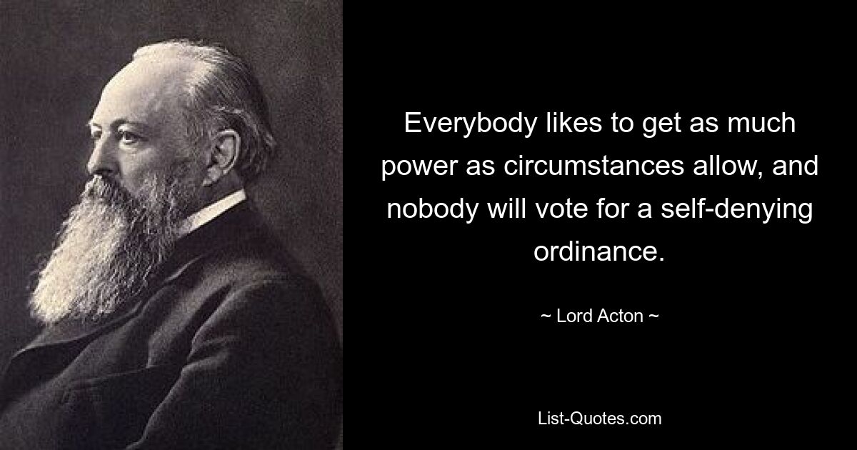 Everybody likes to get as much power as circumstances allow, and nobody will vote for a self-denying ordinance. — © Lord Acton