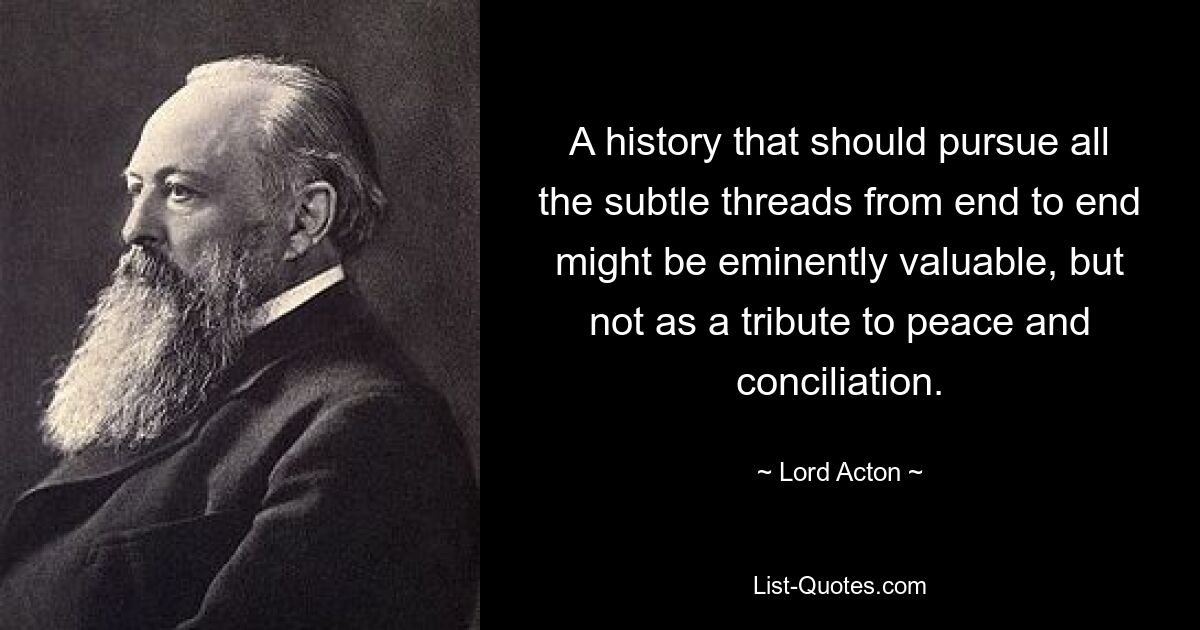 A history that should pursue all the subtle threads from end to end might be eminently valuable, but not as a tribute to peace and conciliation. — © Lord Acton