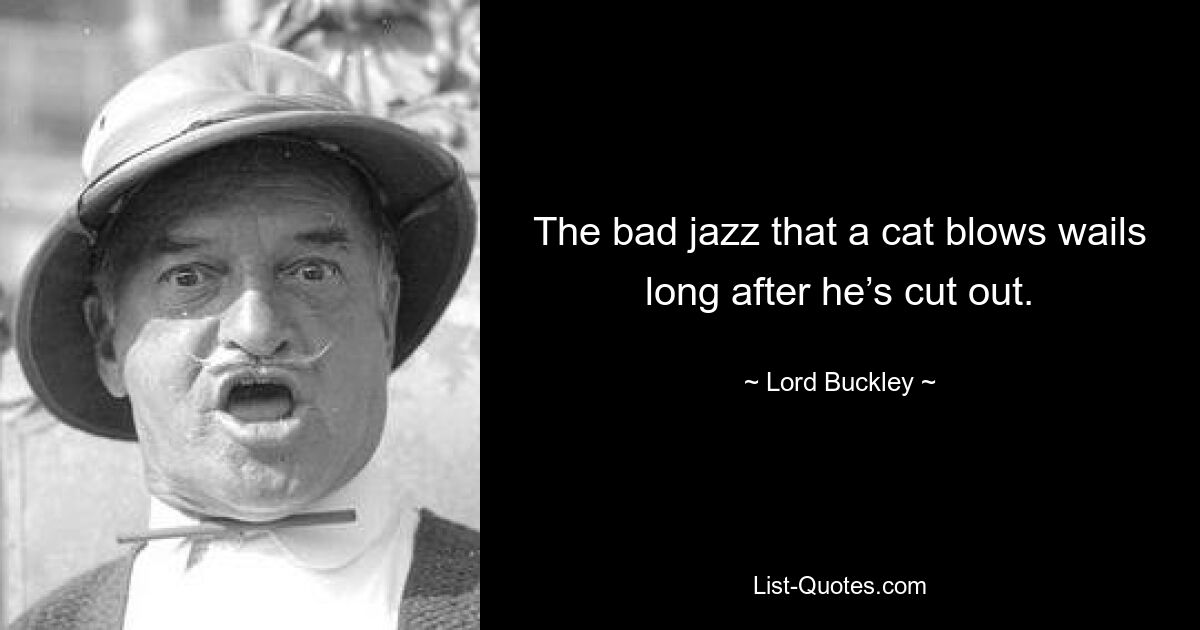 The bad jazz that a cat blows wails long after he’s cut out. — © Lord Buckley