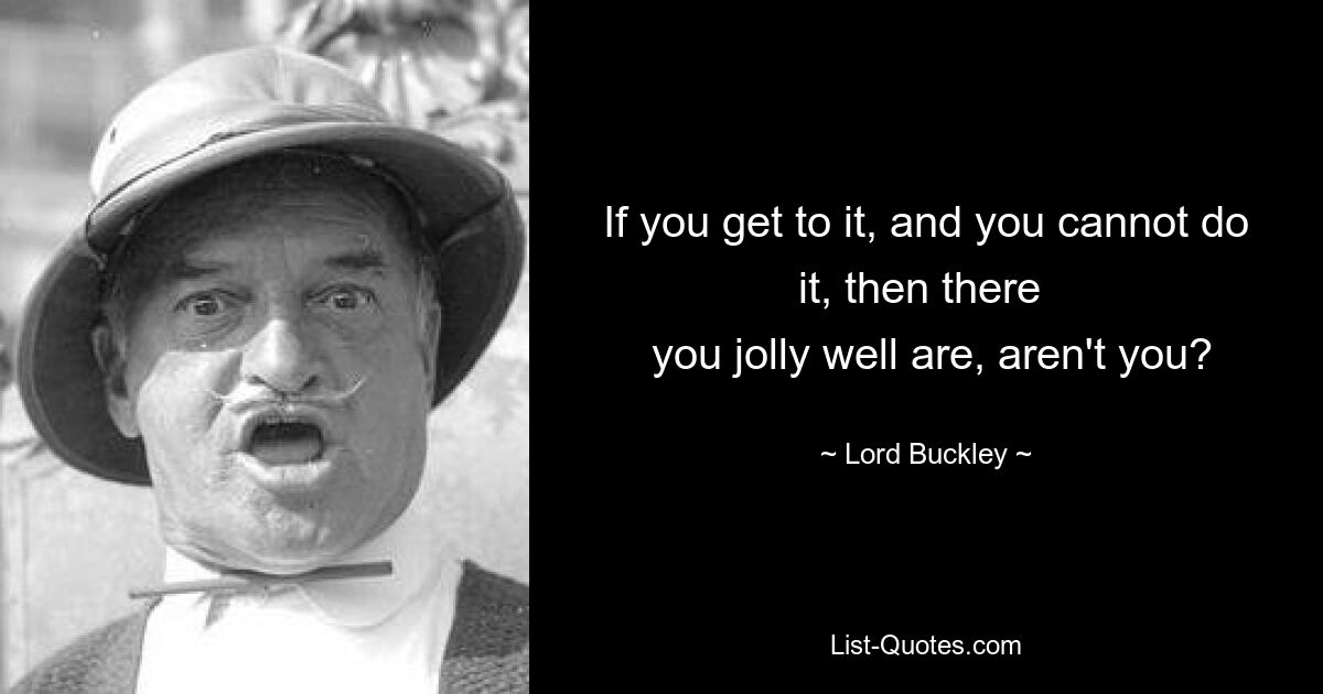 If you get to it, and you cannot do it, then there 
 you jolly well are, aren't you? — © Lord Buckley