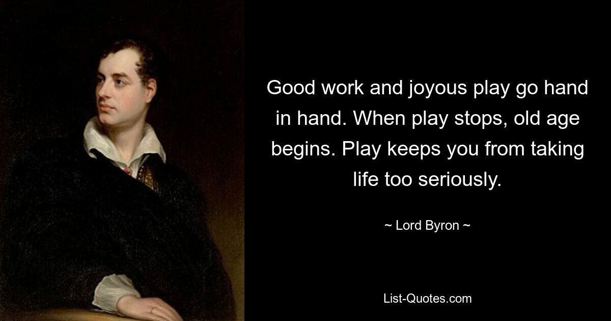 Good work and joyous play go hand in hand. When play stops, old age begins. Play keeps you from taking life too seriously. — © Lord Byron