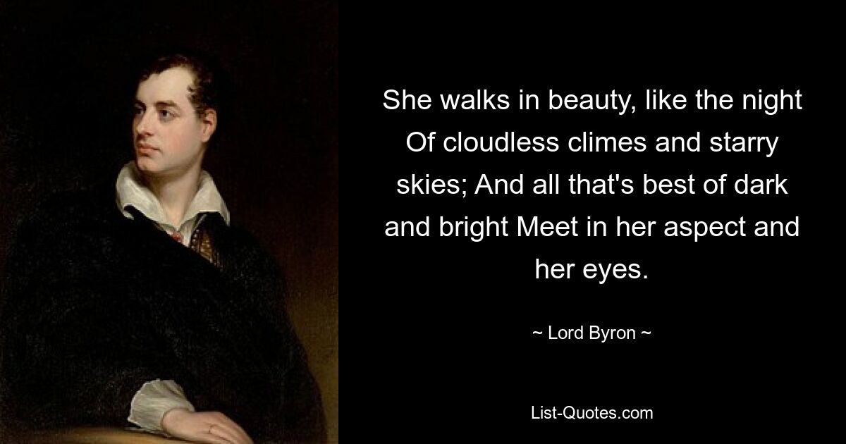 She walks in beauty, like the night Of cloudless climes and starry skies; And all that's best of dark and bright Meet in her aspect and her eyes. — © Lord Byron