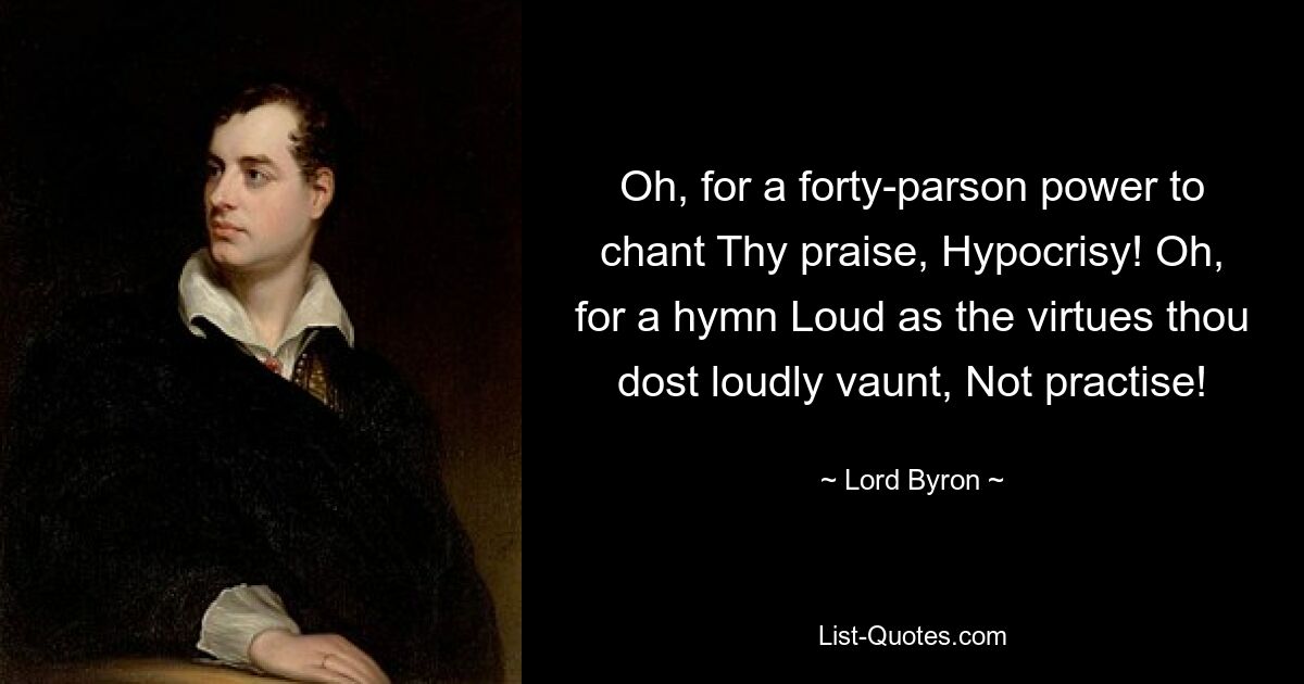 Oh, for a forty-parson power to chant Thy praise, Hypocrisy! Oh, for a hymn Loud as the virtues thou dost loudly vaunt, Not practise! — © Lord Byron