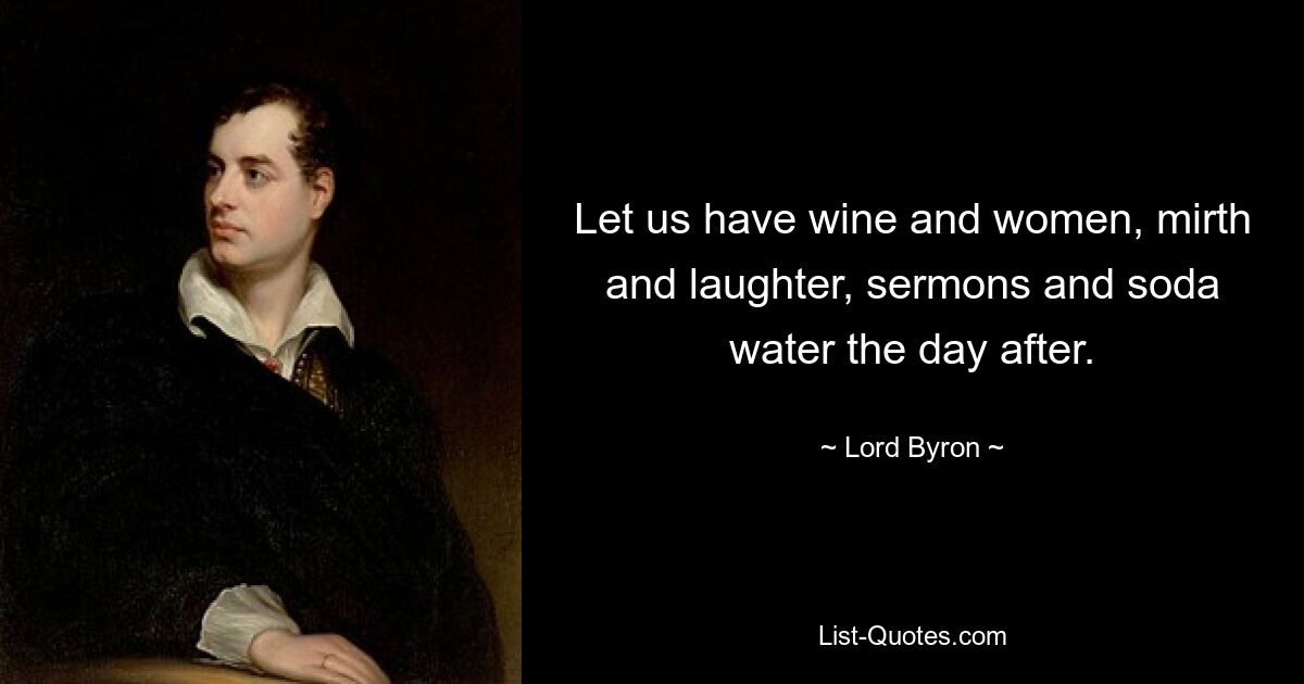 Let us have wine and women, mirth and laughter, sermons and soda water the day after. — © Lord Byron