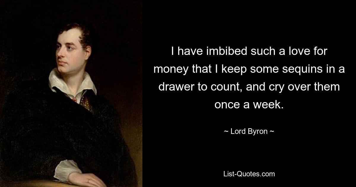 I have imbibed such a love for money that I keep some sequins in a drawer to count, and cry over them once a week. — © Lord Byron