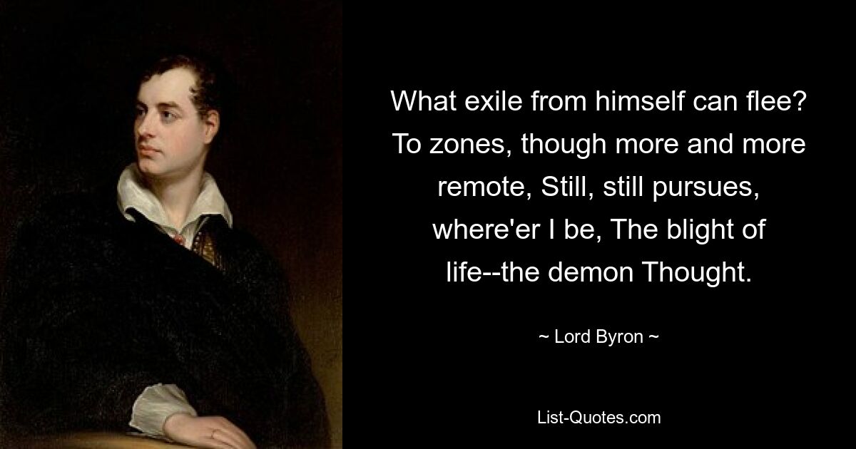 What exile from himself can flee? To zones, though more and more remote, Still, still pursues, where'er I be, The blight of life--the demon Thought. — © Lord Byron