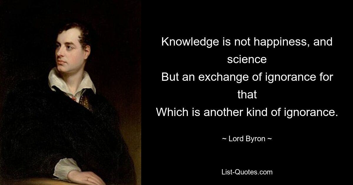 Knowledge is not happiness, and science
But an exchange of ignorance for that
Which is another kind of ignorance. — © Lord Byron