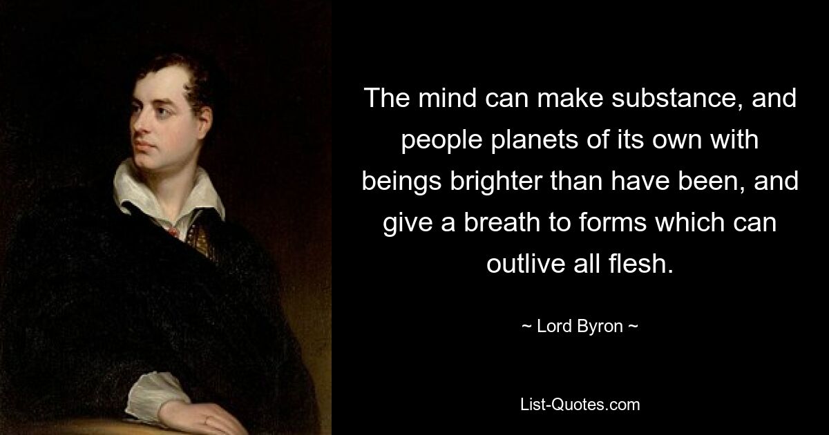 The mind can make substance, and people planets of its own with beings brighter than have been, and give a breath to forms which can outlive all flesh. — © Lord Byron