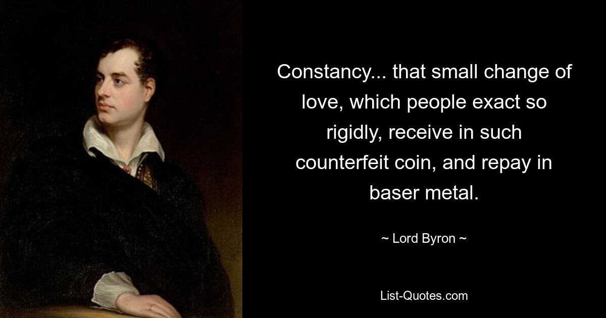 Constancy... that small change of love, which people exact so rigidly, receive in such counterfeit coin, and repay in baser metal. — © Lord Byron