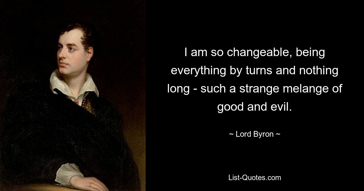 I am so changeable, being everything by turns and nothing long - such a strange melange of good and evil. — © Lord Byron