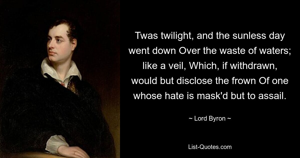 Twas twilight, and the sunless day went down Over the waste of waters; like a veil, Which, if withdrawn, would but disclose the frown Of one whose hate is mask'd but to assail. — © Lord Byron