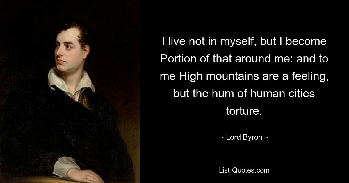 I live not in myself, but I become Portion of that around me: and to me High mountains are a feeling, but the hum of human cities torture. — © Lord Byron