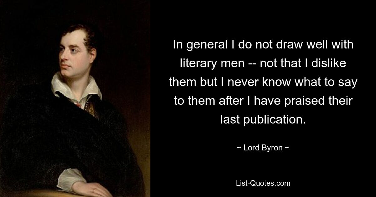 In general I do not draw well with literary men -- not that I dislike them but I never know what to say to them after I have praised their last publication. — © Lord Byron