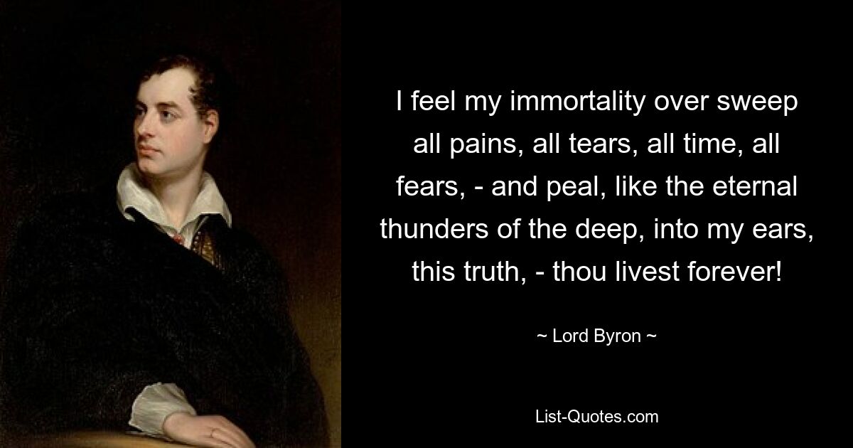 I feel my immortality over sweep all pains, all tears, all time, all fears, - and peal, like the eternal thunders of the deep, into my ears, this truth, - thou livest forever! — © Lord Byron