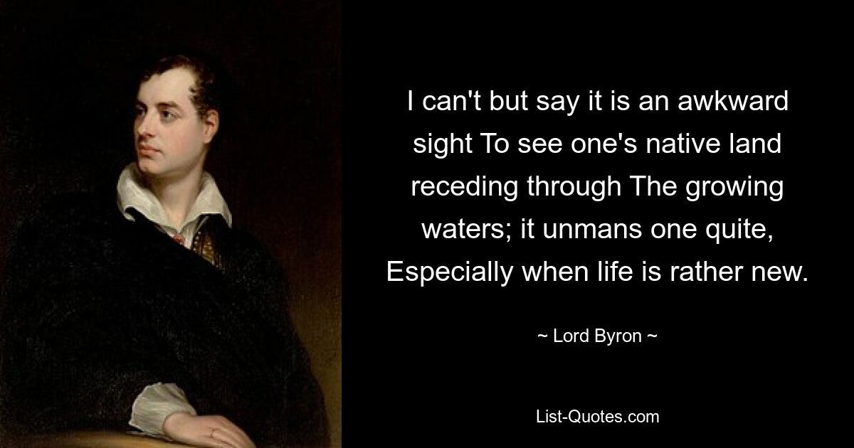 I can't but say it is an awkward sight To see one's native land receding through The growing waters; it unmans one quite, Especially when life is rather new. — © Lord Byron