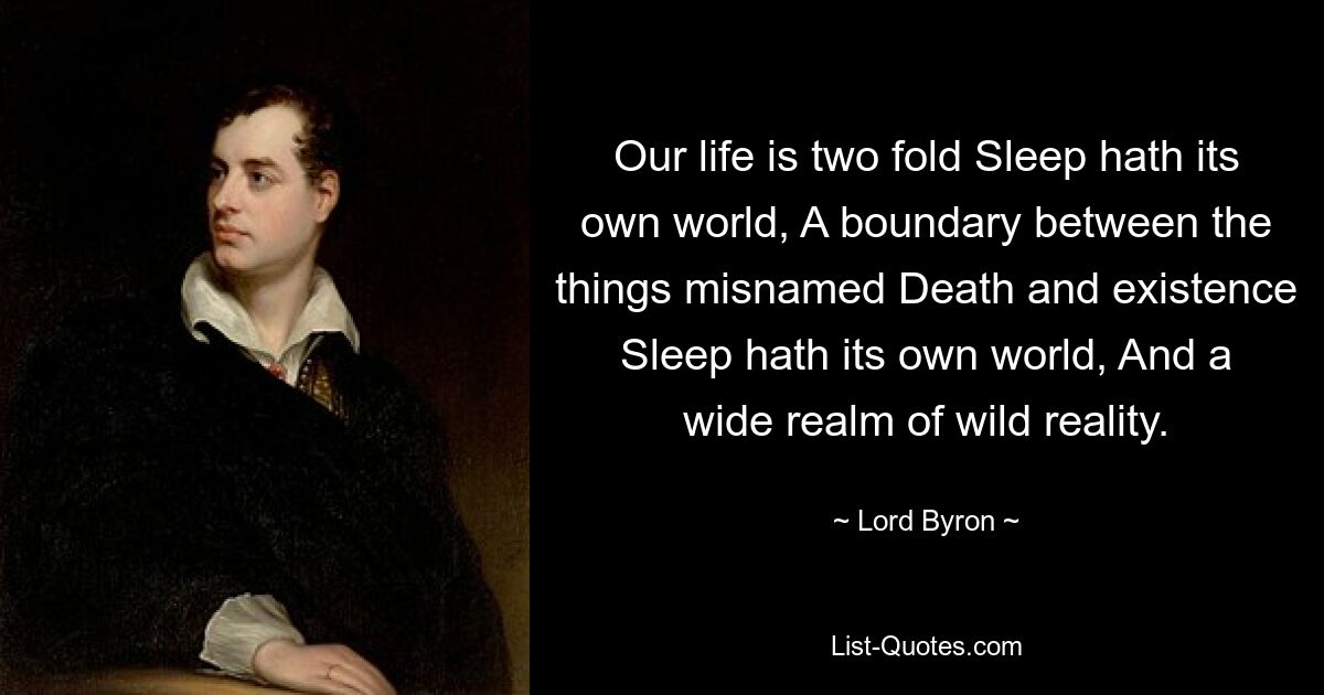 Our life is two fold Sleep hath its own world, A boundary between the things misnamed Death and existence Sleep hath its own world, And a wide realm of wild reality. — © Lord Byron