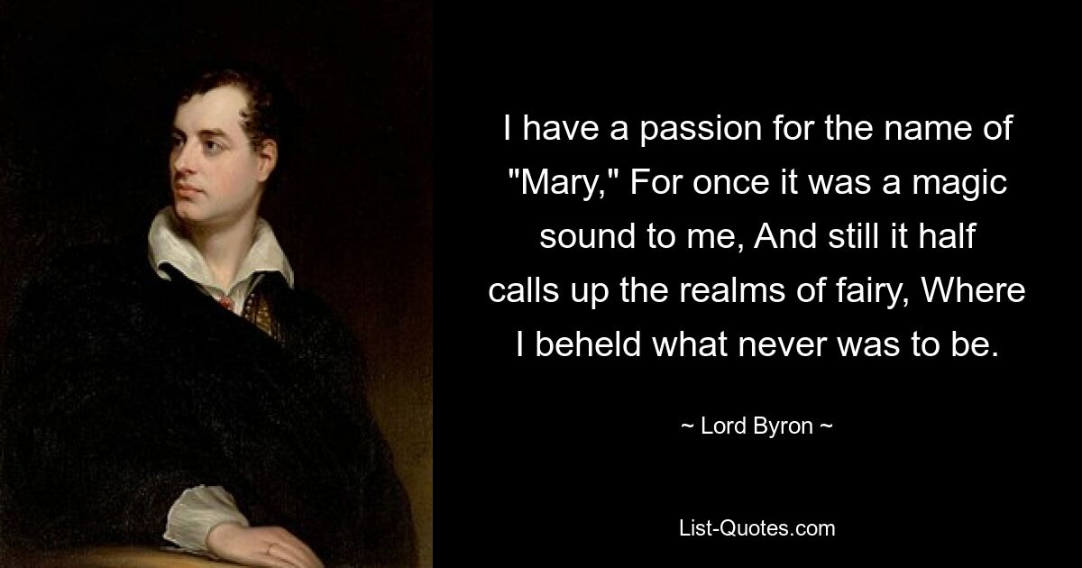 I have a passion for the name of "Mary," For once it was a magic sound to me, And still it half calls up the realms of fairy, Where I beheld what never was to be. — © Lord Byron