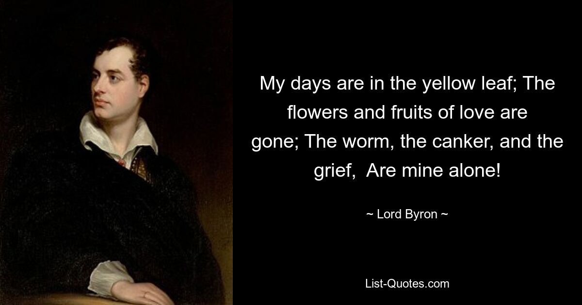 My days are in the yellow leaf; The flowers and fruits of love are gone; The worm, the canker, and the grief,  Are mine alone! — © Lord Byron