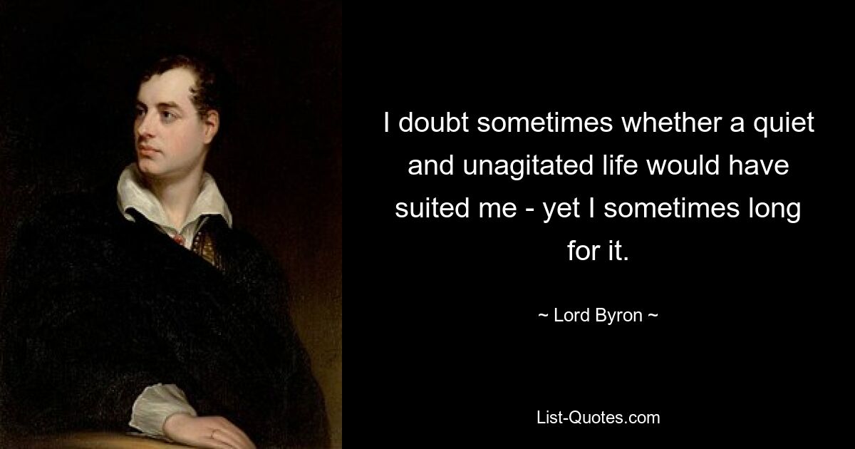 I doubt sometimes whether a quiet and unagitated life would have suited me - yet I sometimes long for it. — © Lord Byron