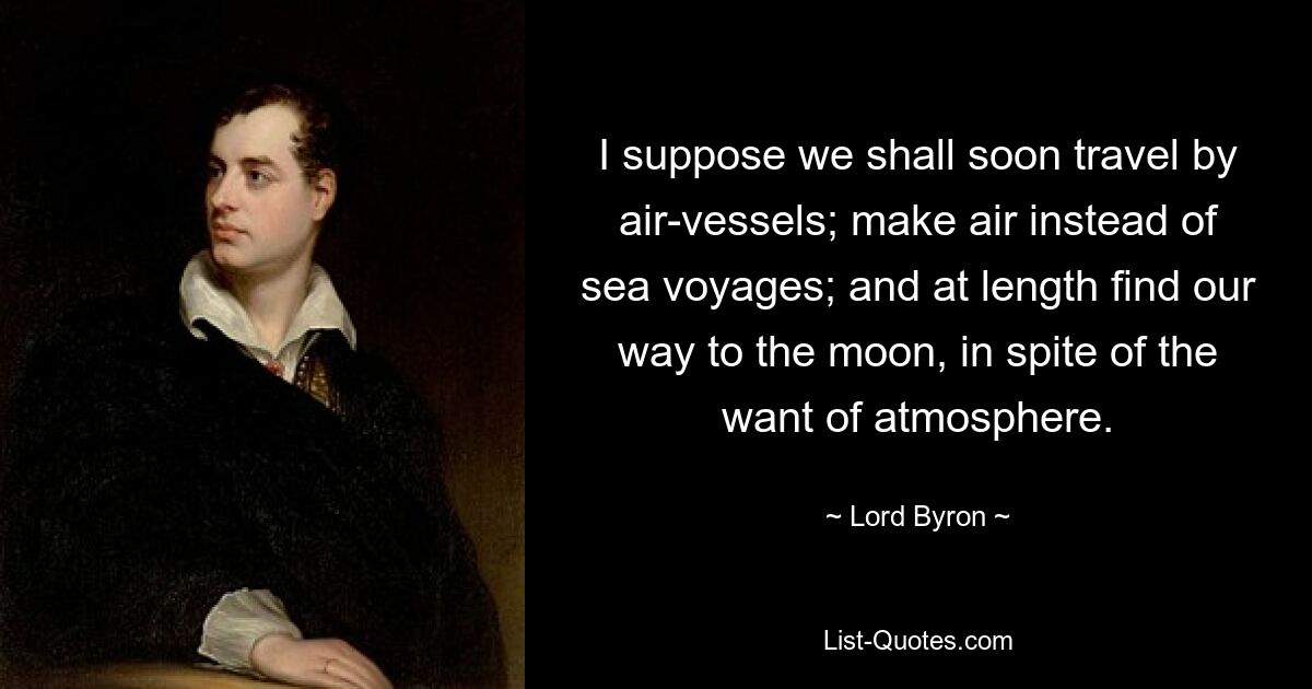 I suppose we shall soon travel by air-vessels; make air instead of sea voyages; and at length find our way to the moon, in spite of the want of atmosphere. — © Lord Byron