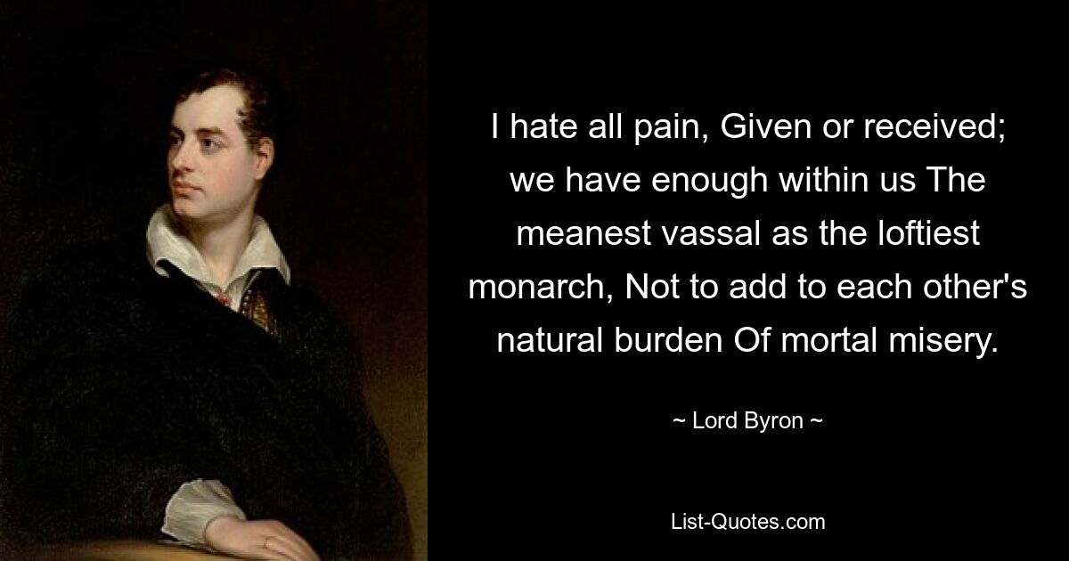 I hate all pain, Given or received; we have enough within us The meanest vassal as the loftiest monarch, Not to add to each other's natural burden Of mortal misery. — © Lord Byron