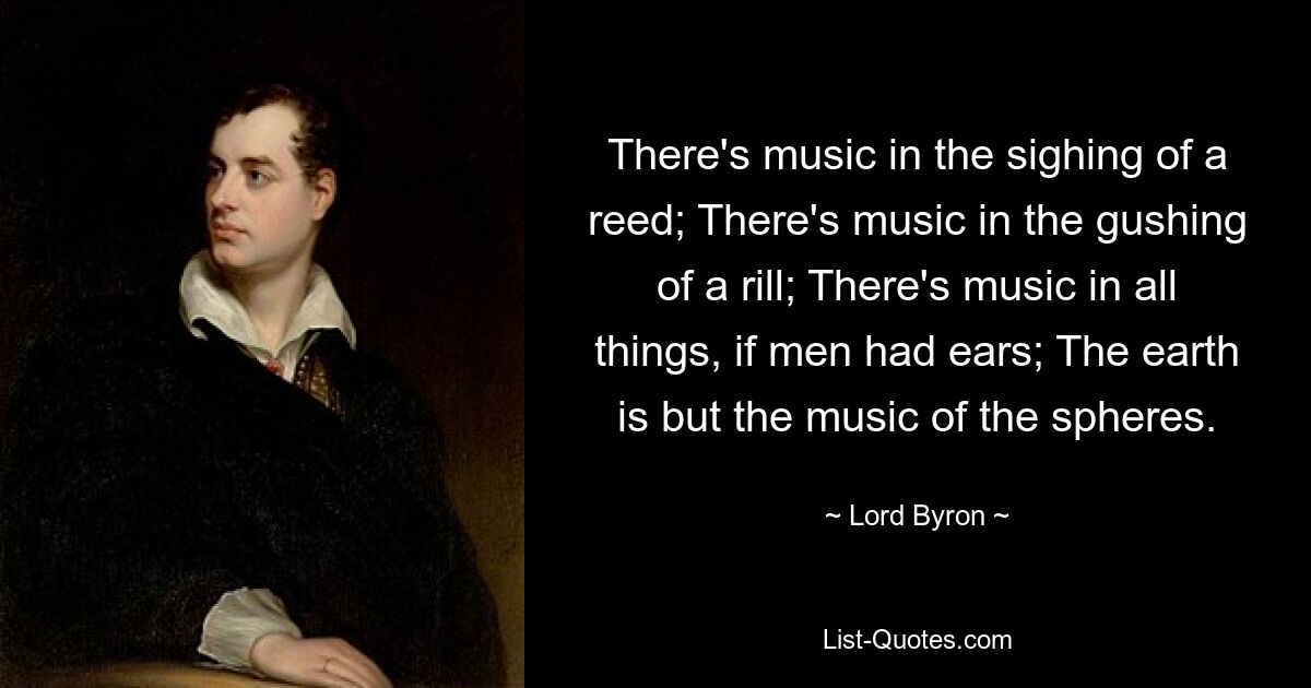 There's music in the sighing of a reed; There's music in the gushing of a rill; There's music in all things, if men had ears; The earth is but the music of the spheres. — © Lord Byron