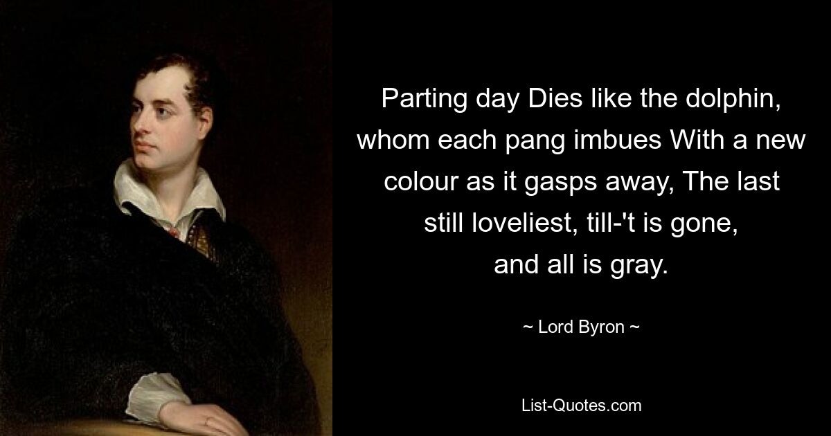 Parting day Dies like the dolphin, whom each pang imbues With a new colour as it gasps away, The last still loveliest, till-'t is gone, and all is gray. — © Lord Byron