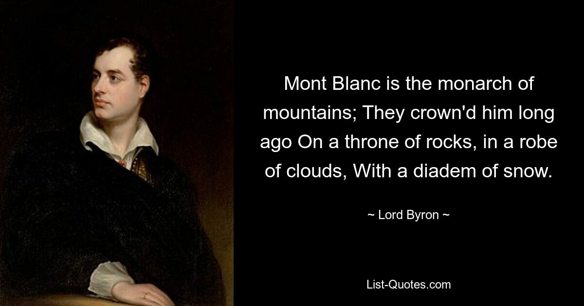 Mont Blanc is the monarch of mountains; They crown'd him long ago On a throne of rocks, in a robe of clouds, With a diadem of snow. — © Lord Byron