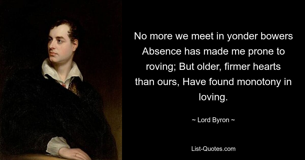 No more we meet in yonder bowers Absence has made me prone to roving; But older, firmer hearts than ours, Have found monotony in loving. — © Lord Byron