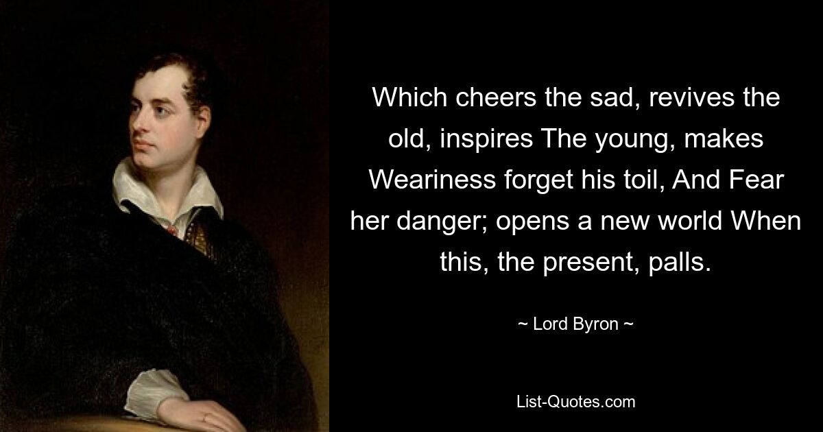 Which cheers the sad, revives the old, inspires The young, makes Weariness forget his toil, And Fear her danger; opens a new world When this, the present, palls. — © Lord Byron