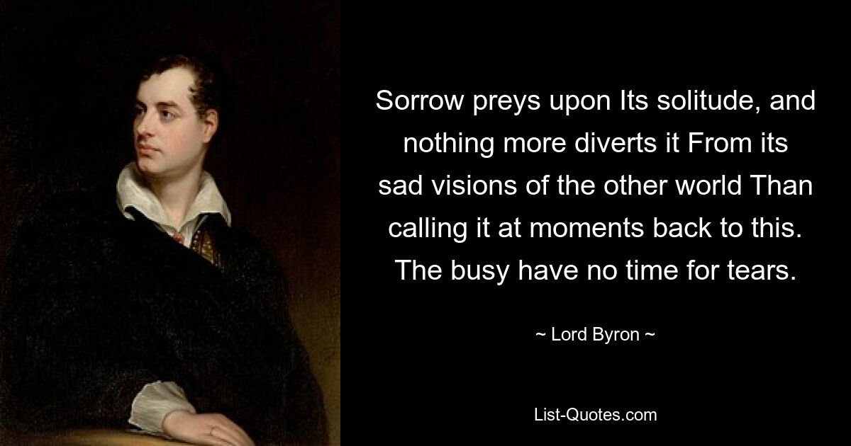 Sorrow preys upon Its solitude, and nothing more diverts it From its sad visions of the other world Than calling it at moments back to this. The busy have no time for tears. — © Lord Byron