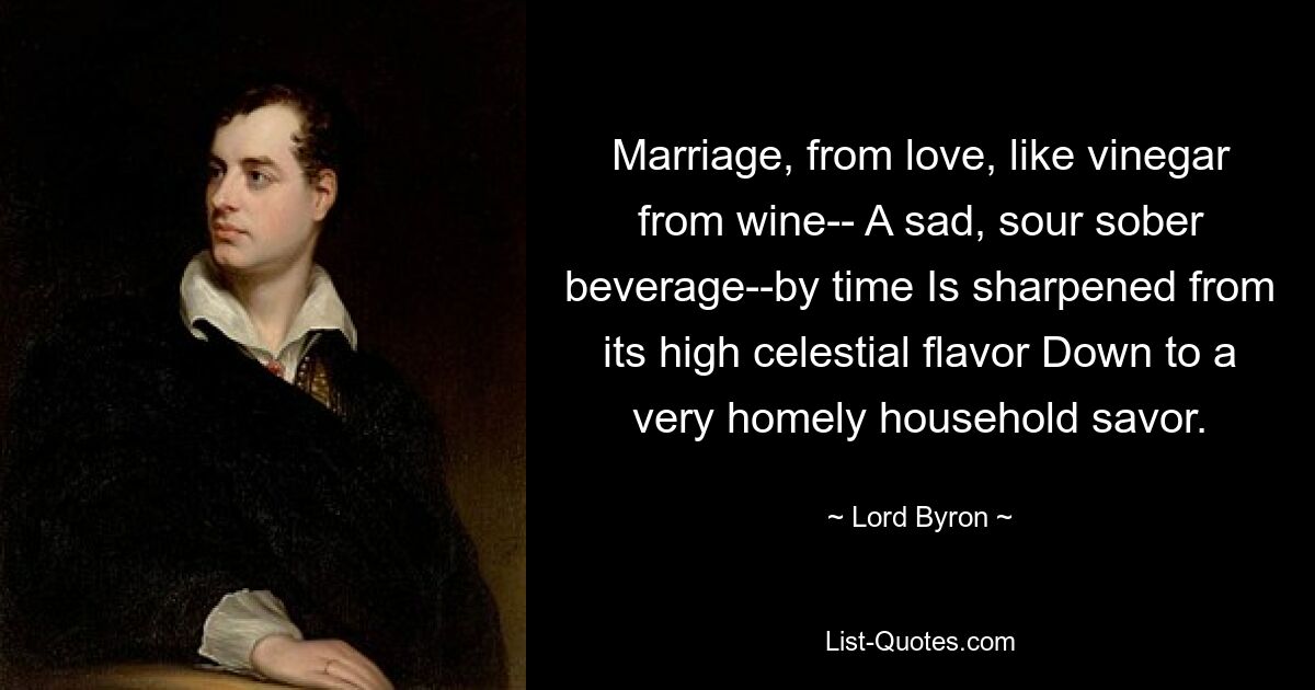 Marriage, from love, like vinegar from wine-- A sad, sour sober beverage--by time Is sharpened from its high celestial flavor Down to a very homely household savor. — © Lord Byron