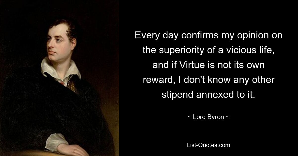 Every day confirms my opinion on the superiority of a vicious life, and if Virtue is not its own reward, I don't know any other stipend annexed to it. — © Lord Byron