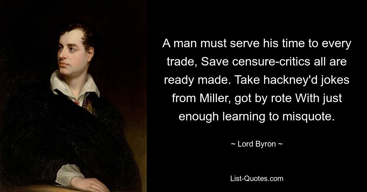 A man must serve his time to every trade, Save censure-critics all are ready made. Take hackney'd jokes from Miller, got by rote With just enough learning to misquote. — © Lord Byron