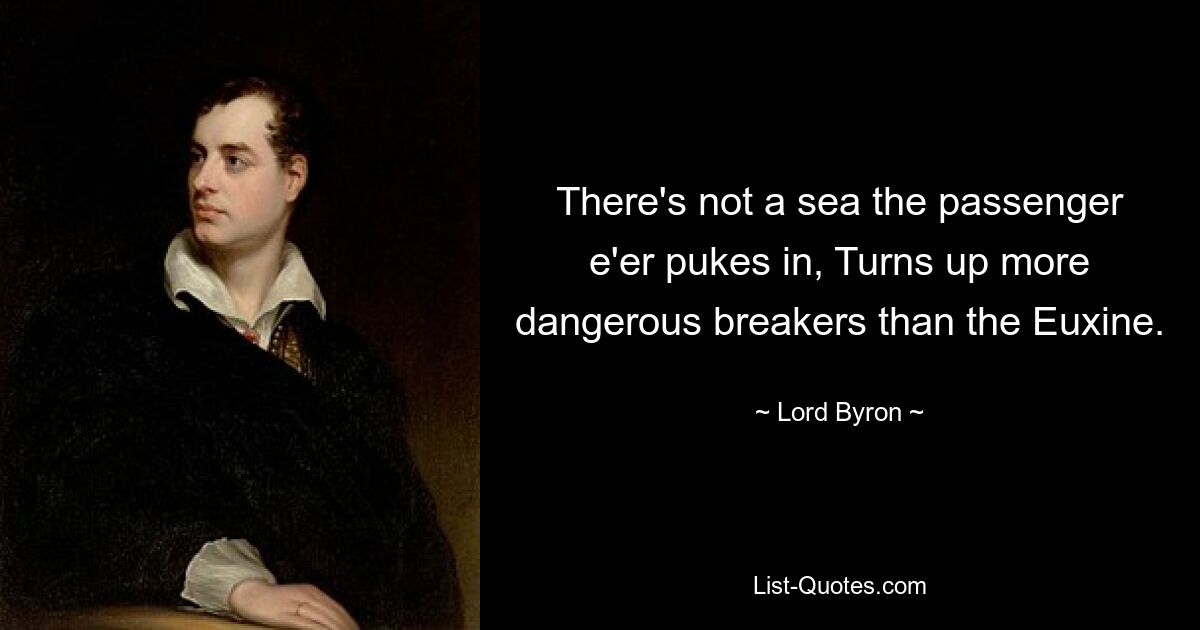 There's not a sea the passenger e'er pukes in, Turns up more dangerous breakers than the Euxine. — © Lord Byron