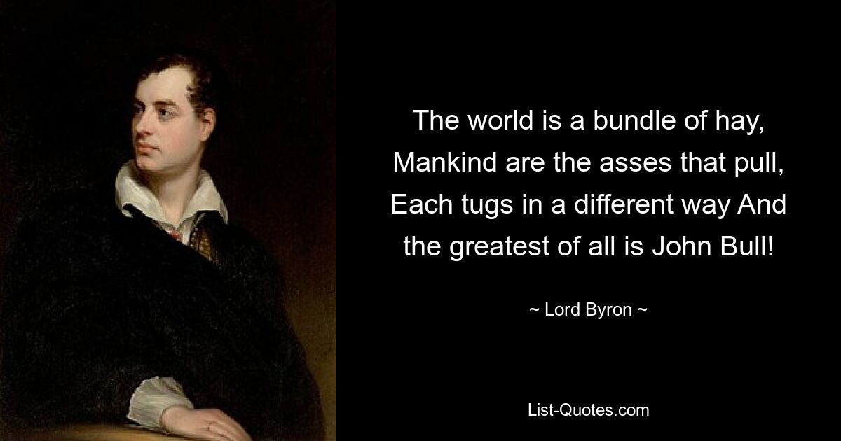 The world is a bundle of hay, Mankind are the asses that pull, Each tugs in a different way And the greatest of all is John Bull! — © Lord Byron