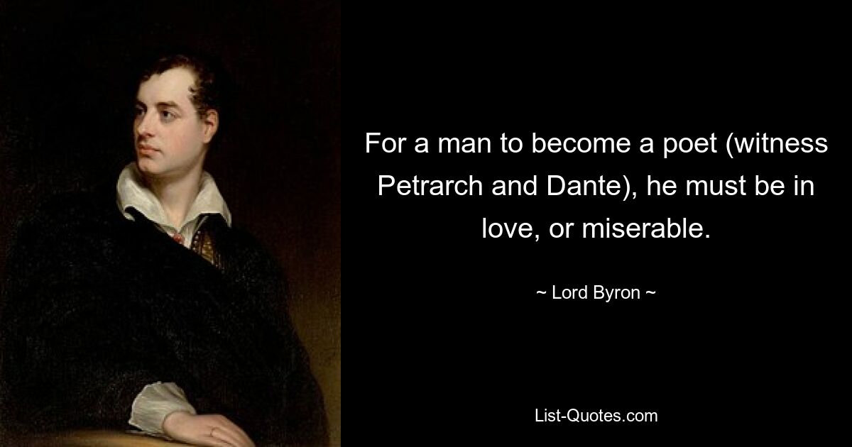 For a man to become a poet (witness Petrarch and Dante), he must be in love, or miserable. — © Lord Byron