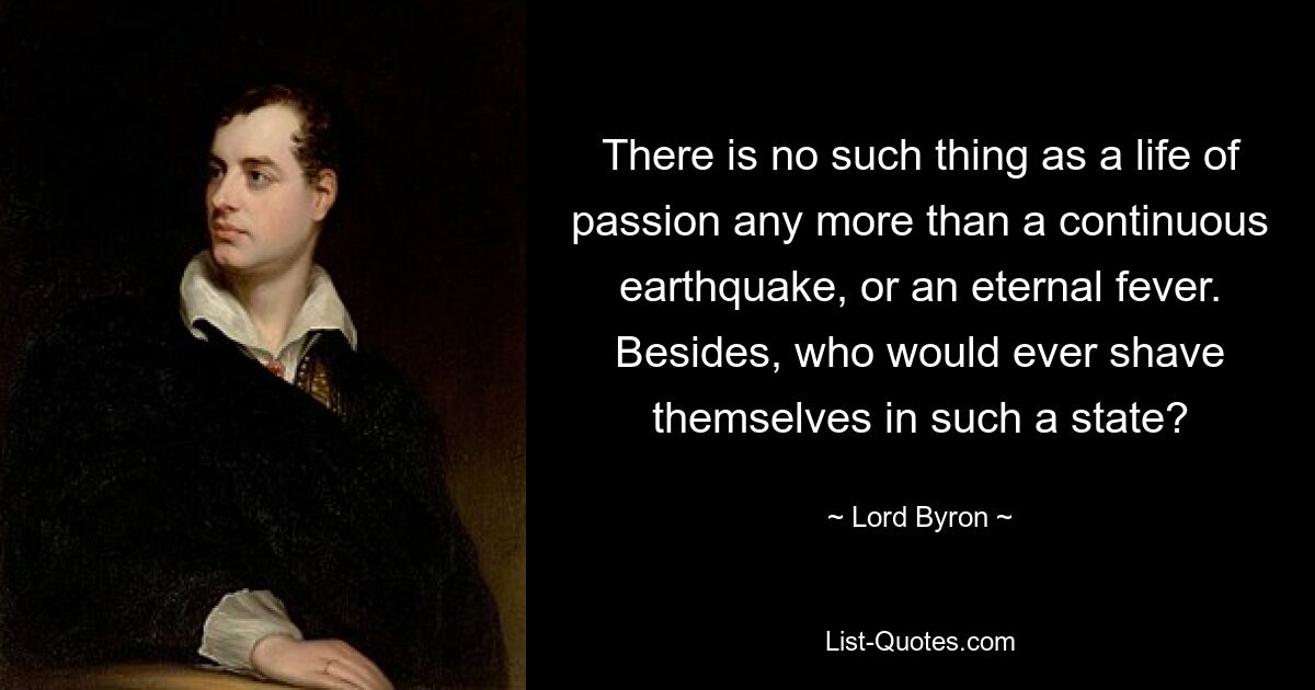 There is no such thing as a life of passion any more than a continuous earthquake, or an eternal fever. Besides, who would ever shave themselves in such a state? — © Lord Byron